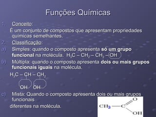Funções Químicas
Funções Químicas
1.
1. Conceito
Conceito:
:
É um conjunto de compostos que apresentam propriedades
É um conjunto de compostos que apresentam propriedades
químicas semelhantes.
químicas semelhantes.
2.
2. Classificação
Classificação:
:
a)
a) Simples: quando o composto apresenta
Simples: quando o composto apresenta só um grupo
só um grupo
funcional
funcional na molécula. H
na molécula. H3
3C – CH
C – CH2
2 – CH
– CH2
2 – OH
– OH
b)
b) Múltipla: quando o composto apresenta
Múltipla: quando o composto apresenta dois ou mais grupos
dois ou mais grupos
funcionais iguais
funcionais iguais na molécula.
na molécula.
H
H3
3C – CH – CH
C – CH – CH2
2
OH OH
OH OH
c)
c) Mista: Quando o composto apresenta dois ou mais grupos
Mista: Quando o composto apresenta dois ou mais grupos
funcionais
funcionais
diferentes na molécula.
diferentes na molécula.
NH2
2
 