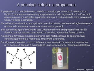 A principal cetona: a propanona
A principal cetona: a propanona
A propanona é a principal cetona, também conhecida por acetona. A acetona é um
A propanona é a principal cetona, também conhecida por acetona. A acetona é um
líquido à temperatura ambiente que apresenta um odor agradável, e é solúvel tanto
líquido à temperatura ambiente que apresenta um odor agradável, e é solúvel tanto
em água como em solventes orgânicos; por isso, é muito utilizada como solvente de
em água como em solventes orgânicos; por isso, é muito utilizada como solvente de
tintas, vernizes e esmaltes.
tintas, vernizes e esmaltes.
Na indústria de alimentos, sua aplicação mais importante ocorre na extração de óleos e
Na indústria de alimentos, sua aplicação mais importante ocorre na extração de óleos e
gorduras de sementes, como soja, amendoim e girassol.
gorduras de sementes, como soja, amendoim e girassol.
Sua comercialização é controlada pelo Departamento de Entorpecentes da Polícia
Sua comercialização é controlada pelo Departamento de Entorpecentes da Polícia
Federal, por ser utilizada na extração da cocaína, a partir das folhas da coca.
Federal, por ser utilizada na extração da cocaína, a partir das folhas da coca.
A acetona é formada em nosso organismo pela metabolização de gorduras. Sua
A acetona é formada em nosso organismo pela metabolização de gorduras. Sua
concentração normal é menor que 1mg/100ml de sangue.
concentração normal é menor que 1mg/100ml de sangue.
Em algumas anomalias, como o diabetes, a concentração de acetona é superior ao
Em algumas anomalias, como o diabetes, a concentração de acetona é superior ao
nível normal. A acetona é excretada na urina, onde pode ser facilmente detectada.
nível normal. A acetona é excretada na urina, onde pode ser facilmente detectada.
Funções Orgânicas
 