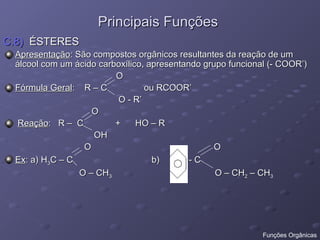 Principais Funções
Principais Funções
C.8)
C.8) ÉSTERES
ÉSTERES
Apresentação
Apresentação: São compostos orgânicos resultantes da reação de um
: São compostos orgânicos resultantes da reação de um
álcool com um ácido carboxílico, apresentando grupo funcional (- COOR’)
álcool com um ácido carboxílico, apresentando grupo funcional (- COOR’)
O
O
Fórmula Geral
Fórmula Geral: R – C ou RCOOR’
: R – C ou RCOOR’
O - R’
O - R’
O
O
Reação
Reação: R – C + HO – R
: R – C + HO – R
OH
OH
O O
O O
Ex
Ex: a) H
: a) H3
3C – C b) - C
C – C b) - C
O – CH
O – CH3
3 O – CH
O – CH2
2 – CH
– CH3
3
Funções Orgânicas
 