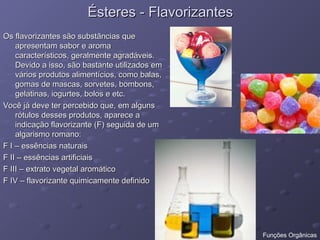 Ésteres - Flavorizantes
Ésteres - Flavorizantes
Os flavorizantes são substâncias que
Os flavorizantes são substâncias que
apresentam sabor e aroma
apresentam sabor e aroma
característicos, geralmente agradáveis.
característicos, geralmente agradáveis.
Devido a isso, são bastante utilizados em
Devido a isso, são bastante utilizados em
vários produtos alimentícios, como balas,
vários produtos alimentícios, como balas,
gomas de mascas, sorvetes, bombons,
gomas de mascas, sorvetes, bombons,
gelatinas, iogurtes, bolos e etc.
gelatinas, iogurtes, bolos e etc.
Você já deve ter percebido que, em alguns
Você já deve ter percebido que, em alguns
rótulos desses produtos, aparece a
rótulos desses produtos, aparece a
indicação flavorizante (F) seguida de um
indicação flavorizante (F) seguida de um
algarismo romano:
algarismo romano:
F I – essências naturais
F I – essências naturais
F II – essências artificiais
F II – essências artificiais
F III – extrato vegetal aromático
F III – extrato vegetal aromático
F IV – flavorizante quimicamente definido
F IV – flavorizante quimicamente definido
Funções Orgânicas
 