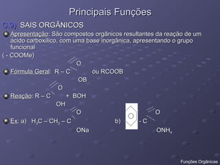 Principais Funções
Principais Funções
C.9)
C.9) SAIS ORGÂNICOS
SAIS ORGÂNICOS
Apresentação
Apresentação: São compostos orgânicos resultantes da reação de um
: São compostos orgânicos resultantes da reação de um
ácido carboxílico, com uma base inorgânica, apresentando o grupo
ácido carboxílico, com uma base inorgânica, apresentando o grupo
funcional
funcional
( - COOMe)
( - COOMe)
O
O
Fórmula Geral
Fórmula Geral: R – C ou RCOOB
: R – C ou RCOOB
OB
OB
O
O
Reação
Reação: R – C + BOH
: R – C + BOH
OH
OH
O O
O O
Ex
Ex: a) H
: a) H3
3C – CH
C – CH2
2 – C b) - C
– C b) - C
ONa ONH
ONa ONH4
4
Funções Orgânicas
 