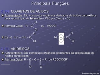 Principais Funções
Principais Funções
C.10)
C.10) CLORETOS DE ÁCIDOS
CLORETOS DE ÁCIDOS
Apresentação
Apresentação: São compostos orgânicos derivados de ácidos carboxílicos
: São compostos orgânicos derivados de ácidos carboxílicos
pela substituição da
pela substituição da hidroxila
hidroxila (- OH) por Cloro ( - Cl)
(- OH) por Cloro ( - Cl)
O
O
Fórmula Geral:
Fórmula Geral: R – C ou RCOCl
R – C ou RCOCl
Cl
Cl
O O
O O
Ex
Ex: a) H
: a) H3
3C – CH
C – CH2
2 – C b) - C
– C b) - C
Cl Cl
Cl Cl
C.11)
C.11) ANIDRIDOS
ANIDRIDOS
Apresentação
Apresentação: São compostos orgânicos resultantes da desidratação de
: São compostos orgânicos resultantes da desidratação de
ácido
ácidos
s carboxílico
carboxílicos.
s.
Fórmula Geral
Fórmula Geral: R – C – O – C – R’ ou RCOOOCR’
: R – C – O – C – R’ ou RCOOOCR’
O O
O O
Funções Orgânicas
 