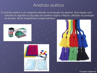 Anidrido acético
Anidrido acético
O anidrido acético é um reagente utilizado na produção da aspirina. Sua reação com
O anidrido acético é um reagente utilizado na produção da aspirina. Sua reação com
celulose do algodão ou da polpa da madeira origina o Rayon, utilizado na produção
celulose do algodão ou da polpa da madeira origina o Rayon, utilizado na produção
de tecidos, filmes fotográficos e papel celofane.
de tecidos, filmes fotográficos e papel celofane.
Funções Orgânicas
 