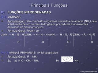 Principais Funções
Principais Funções
D)
D) FUNÇÕES NITROGENADAS
FUNÇÕES NITROGENADAS
D.1)
D.1) AMINAS
AMINAS
Apresentação
Apresentação: São compostos orgânicos derivados da amônia (NH
: São compostos orgânicos derivados da amônia (NH3
3) pela
) pela
substituição de um ou mais hidrogênios por radicais monovalentes
substituição de um ou mais hidrogênios por radicais monovalentes
derivados de hidrocarbonetos.
derivados de hidrocarbonetos.
Fórmula Geral
Fórmula Geral: Podem ser:
: Podem ser:
a)NH
a)NH3
3 
 H – N – H b)NH
H – N – H b)NH3
3 
 H – N – H c)NH
H – N – H c)NH3
3 
 H – N – R d)NH
H – N – R d)NH3
3 
 R – N –R
R – N –R
H R R R
H R R R
D.1.1)
D.1.1) AMINAS PRIMÁRIAS: 1H foi substituído
AMINAS PRIMÁRIAS: 1H foi substituído
Fórmula Geral:
Fórmula Geral: R – NH
R – NH2
2
Ex
Ex: a) H
: a) H3
3C – CH
C – CH2
2 – NH
– NH2
2 b) - NH
b) - NH2
2
Funções Orgânicas
 