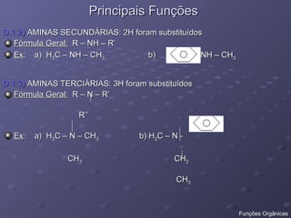 Principais Funções
Principais Funções
D.1.2)
D.1.2) AMINAS SECUNDÁRIAS: 2H foram substituídos
AMINAS SECUNDÁRIAS: 2H foram substituídos
Fórmula Geral:
Fórmula Geral: R – NH – R’
R – NH – R’
Ex
Ex: a) H
: a) H3
3C – NH – CH
C – NH – CH3
3 b) - NH – CH
b) - NH – CH3
3
D.1.3)
D.1.3) AMINAS TERCIÁRIAS: 3H foram substituídos
AMINAS TERCIÁRIAS: 3H foram substituídos
Fórmula Geral:
Fórmula Geral: R – N – R’
R – N – R’
R’’
R’’
Ex
Ex: a) H
: a) H3
3C – N – CH
C – N – CH3
3 b) H
b) H3
3C – N -
C – N -
CH
CH3
3 CH
CH2
2
CH
CH3
3
Funções Orgânicas
 