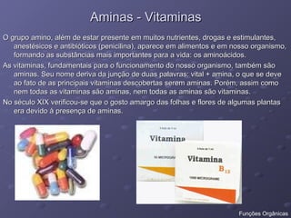 Aminas - Vitaminas
Aminas - Vitaminas
O grupo amino, além de estar presente em muitos nutrientes, drogas e estimulantes,
O grupo amino, além de estar presente em muitos nutrientes, drogas e estimulantes,
anestésicos e antibióticos (penicilina), aparece em alimentos e em nosso organismo,
anestésicos e antibióticos (penicilina), aparece em alimentos e em nosso organismo,
formando as substâncias mais importantes para a vida: os aminoácidos.
formando as substâncias mais importantes para a vida: os aminoácidos.
As vitaminas, fundamentais para o funcionamento do nosso organismo, também são
As vitaminas, fundamentais para o funcionamento do nosso organismo, também são
aminas. Seu nome deriva da junção de duas palavras: vital + amina, o que se deve
aminas. Seu nome deriva da junção de duas palavras: vital + amina, o que se deve
ao fato de as principais vitaminas descobertas serem aminas. Porém, assim como
ao fato de as principais vitaminas descobertas serem aminas. Porém, assim como
nem todas as vitaminas são aminas, nem todas as aminas são vitaminas.
nem todas as vitaminas são aminas, nem todas as aminas são vitaminas.
No século XIX verificou-se que o gosto amargo das folhas e flores de algumas plantas
No século XIX verificou-se que o gosto amargo das folhas e flores de algumas plantas
era devido à presença de aminas.
era devido à presença de aminas.
Funções Orgânicas
 