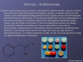Aminas - Anfetaminas
Aminas - Anfetaminas
Existem várias aminas que aumentam a atividade do sistema nervoso, elevam o ânimo,
Existem várias aminas que aumentam a atividade do sistema nervoso, elevam o ânimo,
provocam diminuição da sensação de fadiga e reduzem o apetite, sendo por isso,
provocam diminuição da sensação de fadiga e reduzem o apetite, sendo por isso,
usadas como estimulantes (energizadores fracos). Essas aminas são denominadas
usadas como estimulantes (energizadores fracos). Essas aminas são denominadas
genericamente de anfetaminas. O uso dessas substâncias, provoca dependência, e
genericamente de anfetaminas. O uso dessas substâncias, provoca dependência, e
sua comercialização é controlada, podendo ser feita apenas mediantes receita
sua comercialização é controlada, podendo ser feita apenas mediantes receita
médica, que fica retida na farmácia. O uso de anfetaminas provoca um estado
médica, que fica retida na farmácia. O uso de anfetaminas provoca um estado
denominado “psicose de anfetamina”, que se assemelha a uma crise de
denominado “psicose de anfetamina”, que se assemelha a uma crise de
esquizofrenia, caracterizada por alucinações visuais e auditivas e comportamento
esquizofrenia, caracterizada por alucinações visuais e auditivas e comportamento
agressivo. Uma amina muito comum em nosso dia a dia, que age como um
agressivo. Uma amina muito comum em nosso dia a dia, que age como um
estimulante brando, é a cafeína presente no café, no chá, no pó de guaraná e ainda
estimulante brando, é a cafeína presente no café, no chá, no pó de guaraná e ainda
em alguns refrigerantes e antigripais.
em alguns refrigerantes e antigripais.
Funções Orgânicas
 