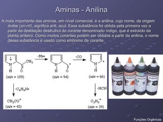 Aminas - Anilina
Aminas - Anilina
A mais importante das aminas, em nível comercial, é a anilina, cujo nome, de origem
A mais importante das aminas, em nível comercial, é a anilina, cujo nome, de origem
árabe
árabe (an-nil)
(an-nil), significa anil, azul. Essa substância foi obtida pela primeira vez a
, significa anil, azul. Essa substância foi obtida pela primeira vez a
partir da destilação destrutiva do corante denominado índigo, que é extraído da
partir da destilação destrutiva do corante denominado índigo, que é extraído da
planta anileiro. Como muitos corantes podem ser obtidos a partir da anilina, o nome
planta anileiro. Como muitos corantes podem ser obtidos a partir da anilina, o nome
dessa substância é usado como sinônimo de corante.
dessa substância é usado como sinônimo de corante.
Funções Orgânicas
 