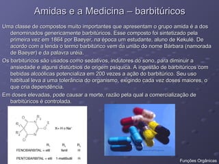 Amidas e a Medicina – barbitúricos
Amidas e a Medicina – barbitúricos
Uma classe de compostos muito importantes que apresentam o grupo amida é a dos
Uma classe de compostos muito importantes que apresentam o grupo amida é a dos
denominados genericamente barbitúricos. Esse composto foi sintetizado pela
denominados genericamente barbitúricos. Esse composto foi sintetizado pela
primeira vez em 1864 por Baeyer, na época um estudante, aluno de Kekulé. De
primeira vez em 1864 por Baeyer, na época um estudante, aluno de Kekulé. De
acordo com a lenda o termo barbitúrico vem da união do nome Bárbara (namorada
acordo com a lenda o termo barbitúrico vem da união do nome Bárbara (namorada
de Baeyer) e da palavra uréia.
de Baeyer) e da palavra uréia.
Os barbitúricos são usados como sedativos, indutores do sono, para diminuir a
Os barbitúricos são usados como sedativos, indutores do sono, para diminuir a
ansiedade e alguns distúrbios de origem psíquica. A ingestão de barbitúricos com
ansiedade e alguns distúrbios de origem psíquica. A ingestão de barbitúricos com
bebidas alcoólicas potencializa em 200 vezes a ação do barbitúrico. Seu uso
bebidas alcoólicas potencializa em 200 vezes a ação do barbitúrico. Seu uso
habitual leva a uma tolerância do organismo, exigindo cada vez doses maiores, o
habitual leva a uma tolerância do organismo, exigindo cada vez doses maiores, o
que cria dependência.
que cria dependência.
Em doses elevadas, pode causar a morte, razão pela qual a comercialização de
Em doses elevadas, pode causar a morte, razão pela qual a comercialização de
barbitúricos é controlada.
barbitúricos é controlada.
Funções Orgânicas
 