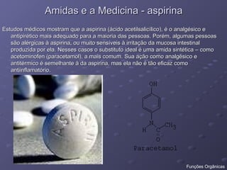Amidas e a Medicina - aspirina
Amidas e a Medicina - aspirina
Estudos médicos mostram que a aspirina (ácido acetilsalicílico), é o analgésico e
Estudos médicos mostram que a aspirina (ácido acetilsalicílico), é o analgésico e
antipirético mais adequado para a maioria das pessoas. Porém, algumas pessoas
antipirético mais adequado para a maioria das pessoas. Porém, algumas pessoas
são alérgicas à aspirina, ou muito sensíveis à irritação da mucosa intestinal
são alérgicas à aspirina, ou muito sensíveis à irritação da mucosa intestinal
produzida por ela. Nesses casos o substituto ideal é uma amida sintética – como
produzida por ela. Nesses casos o substituto ideal é uma amida sintética – como
acetominofen (paracetamol), a mais comum. Sua ação como analgésico e
acetominofen (paracetamol), a mais comum. Sua ação como analgésico e
antitérmico é semelhante à da aspirina, mas ela não é tão eficaz como
antitérmico é semelhante à da aspirina, mas ela não é tão eficaz como
antiinflamatório.
antiinflamatório.
Funções Orgânicas
 