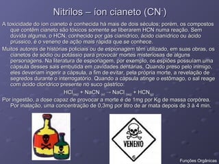 Nitrilos – íon cianeto (CN
Nitrilos – íon cianeto (CN-
-
)
)
A toxicidade do íon cianeto é conhecida há mais de dois séculos; porém, os compostos
A toxicidade do íon cianeto é conhecida há mais de dois séculos; porém, os compostos
que contêm cianeto são tóxicos somente se liberarem HCN numa reação. Sem
que contêm cianeto são tóxicos somente se liberarem HCN numa reação. Sem
dúvida alguma, o HCN, conhecido por gás cianídrico, ácido cianídrico ou ácido
dúvida alguma, o HCN, conhecido por gás cianídrico, ácido cianídrico ou ácido
prússico, é o veneno de ação mais rápida que se conhece.
prússico, é o veneno de ação mais rápida que se conhece.
Muitos autores de histórias policiais ou de espionagem têm utilizado, em suas obras, os
Muitos autores de histórias policiais ou de espionagem têm utilizado, em suas obras, os
cianetos de sódio ou potássio para provocar mortes misteriosas de alguns
cianetos de sódio ou potássio para provocar mortes misteriosas de alguns
personagens. Na literatura de espionagem, por exemplo, os espiões possuíam uma
personagens. Na literatura de espionagem, por exemplo, os espiões possuíam uma
cápsula desses sais embutida em cavidades dentárias. Quando preso pelo inimigo,
cápsula desses sais embutida em cavidades dentárias. Quando preso pelo inimigo,
eles deveriam ingerir a cápsula, a fim de evitar, pela própria morte, a revelação de
eles deveriam ingerir a cápsula, a fim de evitar, pela própria morte, a revelação de
segredos durante o interrogatório. Quando a cápsula atinge o estômago, o sal reage
segredos durante o interrogatório. Quando a cápsula atinge o estômago, o sal reage
com ácido clorídrico presente no suco gástrico:
com ácido clorídrico presente no suco gástrico:
HCl
HCl(aq)
(aq) + NaCN
+ NaCN (s)
(s) 
 NaCl
NaCl (aq)
(aq) + HCN
+ HCN(g)
(g)
Por ingestão, a dose capaz de provocar a morte é de 1mg por Kg de massa corpórea.
Por ingestão, a dose capaz de provocar a morte é de 1mg por Kg de massa corpórea.
Por inalação, uma concentração de 0,3mg por litro de ar mata depois de 3 à 4 min.
Por inalação, uma concentração de 0,3mg por litro de ar mata depois de 3 à 4 min.
Funções Orgânicas
 