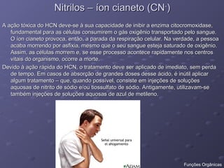 Nitrilos – íon cianeto (CN
Nitrilos – íon cianeto (CN-
-
)
)
A ação tóxica do HCN deve-se à sua capacidade de inibir a enzima citocromoxidase,
A ação tóxica do HCN deve-se à sua capacidade de inibir a enzima citocromoxidase,
fundamental para as células consumirem o gás oxigênio transportado pelo sangue.
fundamental para as células consumirem o gás oxigênio transportado pelo sangue.
O íon cianeto provoca, então, a parada da respiração celular. Na verdade, a pessoa
O íon cianeto provoca, então, a parada da respiração celular. Na verdade, a pessoa
acaba morrendo por asfixia, mesmo que o seu sangue esteja saturado de oxigênio.
acaba morrendo por asfixia, mesmo que o seu sangue esteja saturado de oxigênio.
Assim, as células morrem e, se esse processo acontece rapidamente nos centros
Assim, as células morrem e, se esse processo acontece rapidamente nos centros
vitais do organismo, ocorre a morte.
vitais do organismo, ocorre a morte.
Devido à ação rápida do HCN, o tratamento deve ser aplicado de imediato, sem perda
Devido à ação rápida do HCN, o tratamento deve ser aplicado de imediato, sem perda
de tempo. Em casos de absorção de grandes doses desse ácido, é inútil aplicar
de tempo. Em casos de absorção de grandes doses desse ácido, é inútil aplicar
algum tratamento – que, quando possível, consiste em injeções de soluções
algum tratamento – que, quando possível, consiste em injeções de soluções
aquosas de nitrito de sódio e/ou tiossulfato de sódio. Antigamente, utilizavam-se
aquosas de nitrito de sódio e/ou tiossulfato de sódio. Antigamente, utilizavam-se
também injeções de soluções aquosas de azul de metileno.
também injeções de soluções aquosas de azul de metileno.
Funções Orgânicas
 