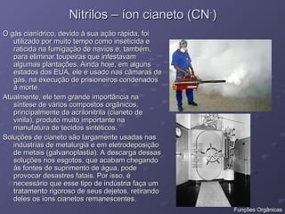 Nitrilos – íon cianeto (CN
Nitrilos – íon cianeto (CN-
-
)
)
O gás cianídrico, devido à sua ação rápida, foi
O gás cianídrico, devido à sua ação rápida, foi
utilizado por muito tempo como inseticida e
utilizado por muito tempo como inseticida e
raticida na fumigação de navios e, também,
raticida na fumigação de navios e, também,
para eliminar toupeiras que infestavam
para eliminar toupeiras que infestavam
algumas plantações. Ainda hoje, em alguns
algumas plantações. Ainda hoje, em alguns
estados dos EUA, ele é usado nas câmaras de
estados dos EUA, ele é usado nas câmaras de
gás, na execução de prisioneiros condenados
gás, na execução de prisioneiros condenados
à morte.
à morte.
Atualmente, ele tem grande importância na
Atualmente, ele tem grande importância na
síntese de vários compostos orgânicos,
síntese de vários compostos orgânicos,
principalmente da acrilonitrila (cianeto de
principalmente da acrilonitrila (cianeto de
vinila), produto muito importante na
vinila), produto muito importante na
manufatura de tecidos sintéticos.
manufatura de tecidos sintéticos.
Soluções de cianeto são largamente usadas nas
Soluções de cianeto são largamente usadas nas
indústrias de metalurgia e em eletrodeposição
indústrias de metalurgia e em eletrodeposição
de metais (galvanoplastia). A descarga dessas
de metais (galvanoplastia). A descarga dessas
soluções nos esgotos, que acabam chegando
soluções nos esgotos, que acabam chegando
às fontes de suprimento de água, pode
às fontes de suprimento de água, pode
provocar desastres fatais. Por isso, é
provocar desastres fatais. Por isso, é
necessário que esse tipo de indústria faça um
necessário que esse tipo de indústria faça um
tratamento rigoroso de seus dejetos, retirando
tratamento rigoroso de seus dejetos, retirando
deles os íons cianetos remanescentes.
deles os íons cianetos remanescentes.
Funções Orgânicas
 