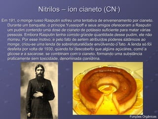Nitrilos – íon cianeto (CN
Nitrilos – íon cianeto (CN-
-
)
)
Em 191, o monge russo Rasputin sofreu uma tentativa de envenenamento por cianeto.
Em 191, o monge russo Rasputin sofreu uma tentativa de envenenamento por cianeto.
Durante um banquete, o príncipe Yussopoff e seus amigos ofereceram a Rasputin
Durante um banquete, o príncipe Yussopoff e seus amigos ofereceram a Rasputin
um pudim contendo uma dose de cianeto de potássio suficiente para matar várias
um pudim contendo uma dose de cianeto de potássio suficiente para matar várias
pessoas. Embora Rasputin tenha comido grande quantidade desse pudim, ele não
pessoas. Embora Rasputin tenha comido grande quantidade desse pudim, ele não
morreu. Por esse motivo, e pelo fato de serem atribuídos poderes satânicos ao
morreu. Por esse motivo, e pelo fato de serem atribuídos poderes satânicos ao
monge, criou-se uma lenda de sobrenaturalidade envolvendo o fato. A lenda só foi
monge, criou-se uma lenda de sobrenaturalidade envolvendo o fato. A lenda só foi
desfeita por volta de 1930, quando foi descoberto que alguns açúcares, como a
desfeita por volta de 1930, quando foi descoberto que alguns açúcares, como a
glicose e a sacarose, se combinam com o cianeto, formando uma substância
glicose e a sacarose, se combinam com o cianeto, formando uma substância
praticamente sem toxicidade, denominada cianidrina.
praticamente sem toxicidade, denominada cianidrina.
Funções Orgânicas
 