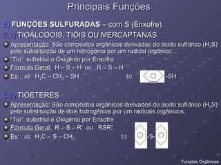 Principais Funções
Principais Funções
E)
E) FUNÇÕES SULFURADAS
FUNÇÕES SULFURADAS – com S (Enxofre)
– com S (Enxofre)
E.1)
E.1) TIOÁLCOOIS, TIÓIS OU MERCAPTANAS
TIOÁLCOOIS, TIÓIS OU MERCAPTANAS
Apresentação
Apresentação: São compostos orgânicos derivados do ácido sufídrico (H
: São compostos orgânicos derivados do ácido sufídrico (H2
2S)
S)
pela substituição de um hidrogênio por um radical orgânico.
pela substituição de um hidrogênio por um radical orgânico.
“
“Tio”: substitui o Oxigênio por Enxofre
Tio”: substitui o Oxigênio por Enxofre
Fórmula Geral:
Fórmula Geral: H – S – H ou R – S – H
H – S – H ou R – S – H
Ex
Ex: a) H
: a) H3
3C – CH
C – CH2
2 – SH b) -SH
– SH b) -SH
E.2)
E.2) TIOÉTERES
TIOÉTERES
Apresentação
Apresentação: São compostos orgânicos derivados do ácido sufídrico (H
: São compostos orgânicos derivados do ácido sufídrico (H2
2S)
S)
pela substituição de dois hidrogênios por um radicais orgânicos.
pela substituição de dois hidrogênios por um radicais orgânicos.
“
“Tio”: substitui o Oxigênio por Enxofre
Tio”: substitui o Oxigênio por Enxofre
Fórmula Geral:
Fórmula Geral: R – S – R’ ou RSR’’
R – S – R’ ou RSR’’
Ex
Ex: a) H
: a) H3
3C – S – CH
C – S – CH3
3 b) -S-
b) -S-
Funções Orgânicas
 