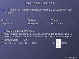 Principais Funções
Principais Funções
OBS:
OBS: Prefixo “tio” usado quando se substitui o “oxigênio” por
Prefixo “tio” usado quando se substitui o “oxigênio” por
“enxofre”.
“enxofre”.
Álcool
Álcool Tioálcool
Tioálcool Tioéter
Tioéter
Grupo –OH
Grupo –OH Grupo –SH
Grupo –SH Grupo – S –
Grupo – S –
E.3)
E.3) ÁCIDOS SULFÔNICOS
ÁCIDOS SULFÔNICOS
Apresentação
Apresentação: São compostos orgânicos derivados do ácido sulfúrico
: São compostos orgânicos derivados do ácido sulfúrico
(H
(H2
2SO
SO4
4) pela substituição de uma hidroxila ( - OH) por radical orgânico.
) pela substituição de uma hidroxila ( - OH) por radical orgânico.
Fórmula Geral:
Fórmula Geral: R – SO
R – SO3
3H
H
Ex
Ex: a) H
: a) H3
3C – CH
C – CH2
2 – CH
– CH2
2 – SO
– SO3
3H b) -SO
H b) -SO3
3H
H
Funções Orgânicas
 
