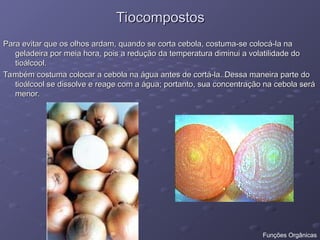 Tiocompostos
Tiocompostos
Para evitar que os olhos ardam, quando se corta cebola, costuma-se colocá-la na
Para evitar que os olhos ardam, quando se corta cebola, costuma-se colocá-la na
geladeira por meia hora, pois a redução da temperatura diminui a volatilidade do
geladeira por meia hora, pois a redução da temperatura diminui a volatilidade do
tioálcool.
tioálcool.
Também costuma colocar a cebola na água antes de cortá-la. Dessa maneira parte do
Também costuma colocar a cebola na água antes de cortá-la. Dessa maneira parte do
tioálcool se dissolve e reage com a água; portanto, sua concentração na cebola será
tioálcool se dissolve e reage com a água; portanto, sua concentração na cebola será
menor.
menor.
Funções Orgânicas
 