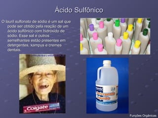 Ácido Sulfônico
Ácido Sulfônico
O lauril sulfonato de sódio é um sal que
O lauril sulfonato de sódio é um sal que
pode ser obtido pela reação de um
pode ser obtido pela reação de um
ácido sulfônico com hidróxido de
ácido sulfônico com hidróxido de
sódio. Esse sal e outros
sódio. Esse sal e outros
semelhantes estão presentes em
semelhantes estão presentes em
detergentes, xampus e cremes
detergentes, xampus e cremes
dentais.
dentais.
Funções Orgânicas
 