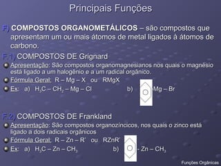 Principais Funções
Principais Funções
F)
F) COMPOSTOS ORGANOMETÁLICOS
COMPOSTOS ORGANOMETÁLICOS – são compostos que
– são compostos que
apresentam um ou mais átomos de metal ligados à átomos de
apresentam um ou mais átomos de metal ligados à átomos de
carbono.
carbono.
F.1)
F.1) COMPOSTOS DE Grignard
COMPOSTOS DE Grignard
Apresentação
Apresentação: São compostos organomagnesianos nos quais o magnésio
: São compostos organomagnesianos nos quais o magnésio
está ligado a um halogênio e a um radical orgânico.
está ligado a um halogênio e a um radical orgânico.
Fórmula Geral:
Fórmula Geral: R – Mg – X ou RMgX
R – Mg – X ou RMgX
Ex
Ex: a) H
: a) H3
3C – CH
C – CH2
2 – Mg – Cl b) -Mg – Br
– Mg – Cl b) -Mg – Br
F.2)
F.2) COMPOSTOS DE Frankland
COMPOSTOS DE Frankland
Apresentação
Apresentação: São compostos organozíncicos, nos quais o zinco está
: São compostos organozíncicos, nos quais o zinco está
ligado a dois radicais orgânicos
ligado a dois radicais orgânicos
Fórmula Geral:
Fórmula Geral: R – Zn – R’ ou RZnR’
R – Zn – R’ ou RZnR’
Ex
Ex: a) H
: a) H3
3C – Zn – CH
C – Zn – CH3
3 b) - Zn – CH
b) - Zn – CH3
3
Funções Orgânicas
 