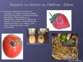 Alqueno ou Alceno ou Olefinas - Eteno
Alqueno ou Alceno ou Olefinas - Eteno
Os alcenos raramente ocorrem na
Os alcenos raramente ocorrem na
natureza. O mais comum é o eteno,
natureza. O mais comum é o eteno,
produzido durante o amadurecimento
produzido durante o amadurecimento
das frutas. Outro alceno é o
das frutas. Outro alceno é o
octadeceno, presente no fígado de
octadeceno, presente no fígado de
peixes. Já um dos componentes da
peixes. Já um dos componentes da
casca do limão é um octeno, que,
casca do limão é um octeno, que,
como hidrocarboneto, sofre
como hidrocarboneto, sofre
combustão.
combustão.
Funções Orgânicas
 