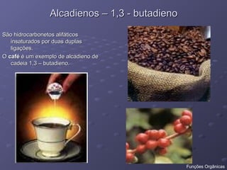 Alcadienos – 1,3 - butadieno
Alcadienos – 1,3 - butadieno
São hidrocarbonetos alifáticos
São hidrocarbonetos alifáticos
insaturados por duas duplas
insaturados por duas duplas
ligações.
ligações.
O
O café
café é um exemplo de alcadieno de
é um exemplo de alcadieno de
cadeia 1,3 – butadieno.
cadeia 1,3 – butadieno.
Funções Orgânicas
 