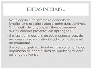IDEIAS INICIAIS...

• Neste capítulo definiremos o conceito de
  função, uma relação especial entre duas variáveis.
  O conceito de função permite-nos descrever
  muitas relações presentes em aplicações.
• Um fabricante gostaria de saber como o lucro de
  sua companhia está relacionado com o seu nível
  de produção;
• Um biólogo gostaria de saber como o tamanho da
  população de certa cultura de bactérias mudará
  ao longo do tempo;
 