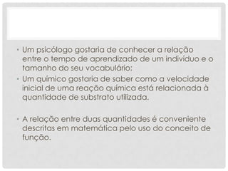 • Um psicólogo gostaria de conhecer a relação
  entre o tempo de aprendizado de um indivíduo e o
  tamanho do seu vocabulário;
• Um químico gostaria de saber como a velocidade
  inicial de uma reação química está relacionada à
  quantidade de substrato utilizada.

• A relação entre duas quantidades é conveniente
  descritas em matemática pelo uso do conceito de
  função.
 