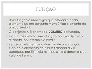 FUNÇÃO

• Uma função é uma regra que associa a cada
  elemento de um conjunto A um único elemento de
  um conjunto B.
• O conjunto A é chamado DOMÍNIO da função.
• É costume denotar uma função por uma letra do
  alfabeto, por exemplo a letra f.
• Se x é um elemento no domínio de uma função
  f, então o elemento de B que f associa a x é
  denotado por f(x) (leia-se “f de x”) e é denominado
  valor de f em x.
 