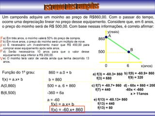 Um camponês adquire um moinho ao preço de R$860,00. Com o passar do tempo,
ocorre uma depreciação linear no preço desse equipamento. Considere que, em 6 anos,
o preço do moinho será de R$ 500,00. Com base nessas informações, é correto afirmar:
x(anos)
y(reais)
0 6
500
860
Função do 1º grau:
f(x) = a.x+ b
A(0,860)
B(6,500)
860 = a.0 + b
b = 860
500 = a. 6 + 860
-360 = 6a
a = -60
f(x) = a.x+ b
f(x) = -60.x+ 860
a) f(3) = -60.3+ 860
f(3) = 680
A
B
F
b) f(9) = -60.9+ 860
f(9) = 320
F
c) f(7) = -60.7+ 860
f(7) = 440
F
d) - 60x + 860 < 200
-60x < -660
x > 11anos
F
e) f(13) = -60.13+ 860
f(13) = 440
f(13) = 80
V
 