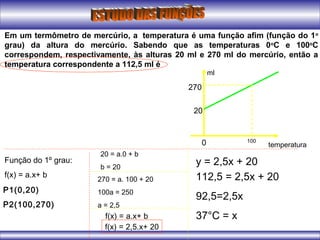 Em um termômetro de mercúrio, a temperatura é uma função afim (função do 1o
grau) da altura do mercúrio. Sabendo que as temperaturas 0o
C e 100o
C
correspondem, respectivamente, às alturas 20 ml e 270 ml do mercúrio, então a
temperatura correspondente a 112,5 ml é
ml
temperatura0 100
20
270
Função do 1º grau:
f(x) = a.x+ b
P1(0,20)
P2(100,270)
20 = a.0 + b
b = 20
270 = a. 100 + 20
100a = 250
a = 2,5
f(x) = a.x+ b
f(x) = 2,5.x+ 20
y = 2,5x + 20
112,5 = 2,5x + 20
92,5=2,5x
37°C = x
 