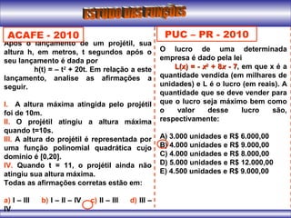 Após o lançamento de um projétil, sua
altura h, em metros, t segundos após o
seu lançamento é dada por
h(t) = – t2
+ 20t. Em relação a este
lançamento, analise as afirmações a
seguir.
l. A altura máxima atingida pelo projétil
foi de 10m.
ll. O projétil atingiu a altura máxima
quando t=10s.
lll. A altura do projétil é representada por
uma função polinomial quadrática cujo
domínio é [0,20].
lV. Quando t = 11, o projétil ainda não
atingiu sua altura máxima.
Todas as afirmações corretas estão em:
a) I – III b) I – II – IV c) II – III d) III –
IV
ACAFE - 2010 PUC – PR - 2010
O lucro de uma determinada
empresa é dado pela lei
L(x) = -L(x) = - xx22
+ 8+ 8xx - 7- 7, em que x é a
quantidade vendida (em milhares de
unidades) e L é o lucro (em reais). A
quantidade que se deve vender para
que o lucro seja máximo bem como
o valor desse lucro são,
respectivamente:
A) 3.000 unidades e R$ 6.000,00
B) 4.000 unidades e R$ 9.000,00
C) 4.000 unidades e R$ 8.000,00
D) 5.000 unidades e R$ 12.000,00
E) 4.500 unidades e R$ 9.000,00
 