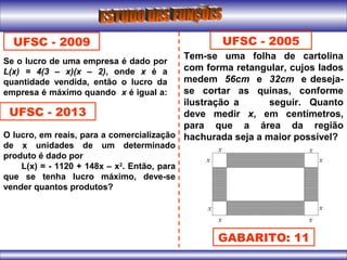 UFSC - 2009
Se o lucro de uma empresa é dado por
L(x) = 4(3 – x)(x – 2), onde x é a
quantidade vendida, então o lucro da
empresa é máximo quando x é igual a:
UFSC - 2013
O lucro, em reais, para a comercialização
de x unidades de um determinado
produto é dado por
L(x) = - 1120 + 148x – x2
. Então, para
que se tenha lucro máximo, deve-se
vender quantos produtos?
UFSC - 2005
Tem-se uma folha de cartolina
com forma retangular, cujos lados
medem 56cm e 32cm e deseja-
se cortar as quinas, conforme
ilustração a seguir. Quanto
deve medir x, em centímetros,
para que a área da região
hachurada seja a maior possível?
GABARITO: 11
 