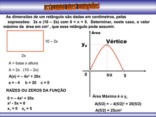 As dimensões de um retângulo são dadas em centímetros, pelasAs dimensões de um retângulo são dadas em centímetros, pelas
expressões: 2x e (10 – 2x) com 0 < x < 5. Determinar, neste caso, o valorexpressões: 2x e (10 – 2x) com 0 < x < 5. Determinar, neste caso, o valor
máximo da área em cmmáximo da área em cm22
, que esse retângulo pode assumir., que esse retângulo pode assumir.
Vértice
5/2
yV
0 5
2x
10 – 2x
A = base x altura
A = 2x . (10 – 2x)
A(x) = – 4x2
+ 20x
a = - 4 b = 20 c = 0
RAÍZES OU ZEROS DA FUNÇÃO
0 = – 4x2
+ 20x
x2
- 5x = 0
x1 = 0 x2 = 5
Área
Área Máxima é o yv
A(5/2) = – 4(5/2)2
+ 20(5/2)
A(5/2) = 25cm2
 