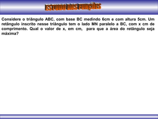 Considere o triângulo ABC, com base BC medindo 6cm e com altura 5cm. Um
retângulo inscrito nesse triângulo tem o lado MN paralelo a BC, com x cm de
comprimento. Qual o valor de x, em cm, para que a área do retângulo seja
máxima?
 
