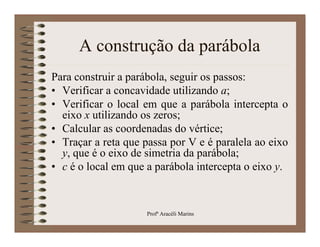 A construção da parábola
Para construir a parábola, seguir os passos:
• Verificar a concavidade utilizando a;
• Verificar o local em que a parábola intercepta o
  eixo x utilizando os zeros;
• Calcular as coordenadas do vértice;
• Traçar a reta que passa por V e é paralela ao eixo
  y, que é o eixo de simetria da parábola;
• c é o local em que a parábola intercepta o eixo y.



                     Profª Aracéli Marins
 