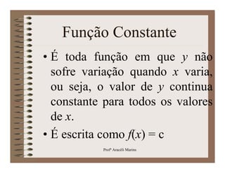 Função Constante
• É toda função em que y não
  sofre variação quando x varia,
  ou seja, o valor de y continua
  constante para todos os valores
  de x.
• É escrita como f(x) = c
           Profª Aracéli Marins
 