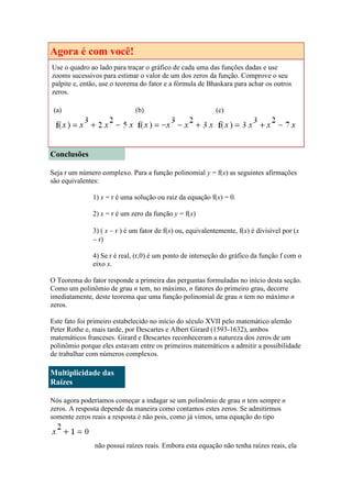 Agora é com você!
Use o quadro ao lado para traçar o gráfico de cada uma das funções dadas e use
zooms sucessivos para estimar o valor de um dos zeros da função. Comprove o seu
palpite e, então, use o teorema do fator e a fórmula de Bhaskara para achar os outros
zeros.
(a)

(b)

(c)

Conclusões
Seja r um número complexo. Para a função polinomial y = f(x) as seguintes afirmações
são equivalentes:
1) x = r é uma solução ou raiz da equação f(x) = 0.
2) x = r é um zero da função y = f(x)
3) ( x  r ) é um fator de f(x) ou, equivalentemente, f(x) é divisível por (x
 r)
4) Se r é real, (r,0) é um ponto de interseção do gráfico da função f com o
eixo x.
O Teorema do fator responde a primeira das perguntas formuladas no início desta seção.
Como um polinômio de grau n tem, no máximo, n fatores do primeiro grau, decorre
imediatamente, deste teorema que uma função polinomial de grau n tem no máximo n
zeros.
Este fato foi primeiro estabelecido no início do século XVII pelo matemático alemão
Peter Rothe e, mais tarde, por Descartes e Albert Girard (1593-1632), ambos
matemáticos franceses. Girard e Descartes reconheceram a natureza dos zeros de um
polinômio porque eles estavam entre os primeiros matemáticos a admitir a possibilidade
de trabalhar com números complexos.

Multiplicidade das
Raízes
Nós agora poderíamos começar a indagar se um polinômio de grau n tem sempre n
zeros. A resposta depende da maneira como contamos estes zeros. Se admitirmos
somente zeros reais a resposta é não pois, como já vimos, uma equação do tipo

não possui raízes reais. Embora esta equação não tenha raízes reais, ela

 