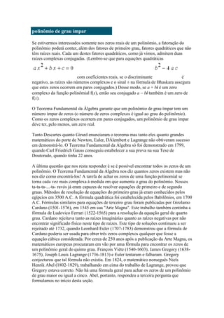polinômio de grau ímpar
Se estivermos interessados somente nos zeros reais de um polinômio, a fatoração do
polinômio poderá conter, além dos fatores de primeiro grau, fatores quadráticos que não
têm raízes reais. Cada um destes fatores quadráticos, como já vimos, admitem duas
raízes complexas conjugadas. (Lembre-se que para equações quadráticas

com coeficientes reais, se o discriminante
é
negativo, as raízes são números complexos e o sinal ± na fórmula de Bhaskara assegura
que estes zeros ocorrem em pares conjugados.) Desse modo, se a + bi é um zero
complexo da função polinômial f(x), então seu conjugado a bi também é um zero de
f(x).
O Teorema Fundamental da Álgebra garante que um polinômio de grau ímpar tem um
número ímpar de zeros (o número de zeros complexos é igual ao grau do polinômio).
Como os zeros complexos ocorrem em pares conjugados, um polinômio de grau ímpar
deve ter, pelo menos, um zero real.
Tanto Descartes quanto Girard enunciaram o teorema mas tanto eles quanto grandes
matemáticos do porte de Newton, Euler, DÁlembert e Lagrange não obtiveram sucesso
em demonstrá-lo. O Teorema Fundamental da Álgebra só foi demonstrado em 1799,
quando Carl Friedrich Gauss conseguiu estabelecer a sua prova na sua Tese de
Doutorado, quando tinha 22 anos.
A última questão que nos resta responder é se é possível encontrar todos os zeros de um
polinômio. O Teorema Fundamental da Álgebra nos diz quantos zeros existem mas não
nos diz como encontrá-los! A tarefa de achar os zeros de uma função polinomial se
torna cada vez mais complexa à medida em que aumenta o grau do polinômio. Nossos
ta-ta-ta-...-ta- ravós já eram capazes de resolver equações de primeiro e de segundo
graus. Métodos de resolução de equações do primeiro grau já eram conhecidos pelos
egípcios em 3500 A.C. A fórmula quadrática foi estabelecida pelos Babilônios, em 1700
A.C. Fórmulas similares para equações de terceiro grau foram publicadas por Girolamo
Cardano (1501-1576), em 1545 em sua "Arte Magna". Este trabalho também continha a
fórmula de Ludovico Ferrari (1522-1565) para a resolução da equação geral de quarto
grau. Cardano rejeitava tanto as raízes imaginárias quanto as raízes negativas por não
encontrar significado físico neste tipo de raízes. Este tipo de soluções continuou a ser
rejeitado até 1732, quando Leonhard Euler (1707-1783) demonstrou que a fórmula de
Cardano poderia ser usada para obter três zeros complexos qualquer que fosse a
equação cúbica considerada. Por cerca de 250 anos após a publicação da Arte Magna, os
matemáticos europeus procuraram em vão por uma fórmula para encontrar os zeros de
um polinômio geral do quinto grau. François Viète (1540-1603), James Gregory (16381675), Joseph Louis Lagrange (1736-1813) e Euler tentaram e falharam. Gregory
conjecturou que tal fórmula não existia. Em 1824, o matemático norueguês Niels
Henrik Abel (1802-1829), trabalhando em cima do trabalho de Lagrange, provou que
Gregory estava correto. Não há uma fórmula geral para achar os zeros de um polinômio
de grau maior ou igual a cinco. Abel, portanto, respondeu a terceira pergunta que
formulamos no início desta seção.

 