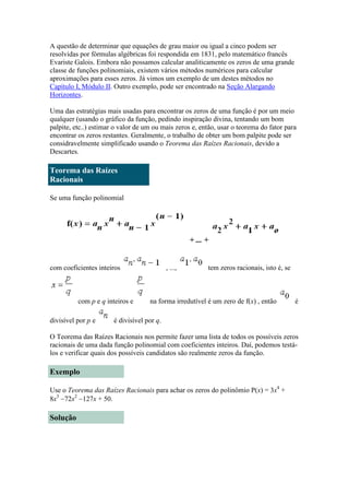 A questão de determinar que equações de grau maior ou igual a cinco podem ser
resolvidas por fórmulas algébricas foi respondida em 1831, pelo matemático francês
Evariste Galois. Embora não possamos calcular analiticamente os zeros de uma grande
classe de funções polinomiais, existem vários métodos numéricos para calcular
aproximações para esses zeros. Já vimos um exemplo de um destes métodos no
Capítulo I, Módulo II. Outro exemplo, pode ser encontrado na Seção Alargando
Horizontes.
Uma das estratégias mais usadas para encontrar os zeros de uma função é por um meio
qualquer (usando o gráfico da função, pedindo inspiração divina, tentando um bom
palpite, etc..) estimar o valor de um ou mais zeros e, então, usar o teorema do fator para
encontrar os zeros restantes. Geralmente, o trabalho de obter um bom palpite pode ser
considravelmente simplificado usando o Teorema das Raízes Racionais, devido a
Descartes.

Teorema das Raízes
Racionais
Se uma função polinomial

+ ... +

com coeficientes inteiros

com p e q inteiros e
divisível por p e

, ...,

tem zeros racionais, isto é, se

na forma irredutível é um zero de f(x) , então

é

é divisível por q.

O Teorema das Raízes Racionais nos permite fazer uma lista de todos os possíveis zeros
racionais de uma dada função polinomial com coeficientes inteiros. Daí, podemos testálos e verificar quais dos possíveis candidatos são realmente zeros da função.

Exemplo
Use o Teorema das Raízes Racionais para achar os zeros do polinômio P(x) = 3x4 +
8x372x2 127x + 50.

Solução

 