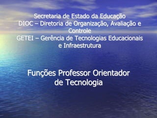 Secretaria de Estado da EducaçãoDIOC – Diretoria de Organização, Avaliação e ControleGETEI – Gerência de Tecnologias Educacionais e Infraestrutura Funções Professor Orientador de Tecnologia 