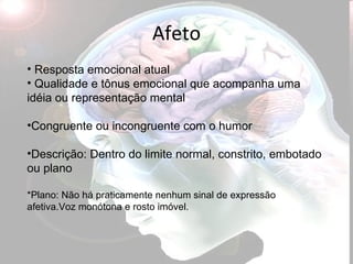 Afeto Resposta emocional atual Qualidade e tônus emocional que acompanha uma idéia ou representação mental Congruente ou incongruente com o humor Descrição: Dentro do limite normal, constrito, embotado ou plano *Plano: Não há praticamente nenhum sinal de expressão afetiva.Voz monótona e rosto imóvel. 