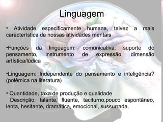 Linguagem Atividade especificamente humana, talvez a mais característica de nossas atividades mentais Funções da linguagem: comunicativa, suporte do pensamento, instrumento de expressão, dimensão artística/lúdica Linguagem: Independente do pensamento e inteligência? (polêmica na literatura) Quantidade, taxa de produção e qualidade Descrição: falante, fluente, taciturno,pouco espontâneo, lenta, hesitante, dramática, emocional, sussurrada. 