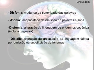 Linguagem -  Disfonia : mudança da sonoridade das palavras -  Afonia : incapacidade de emissão de palavras e sons - Disfemia : alteração da linguagem de origem psicogênica (inclui a gagueira) -  Dislalia : alteração da articulação da linguagem falada por omissão ou substituição de fonemas 