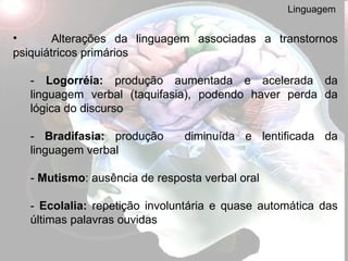 Linguagem Alterações da linguagem associadas a transtornos psiquiátricos primários -  Logorréia:  produção aumentada e acelerada da linguagem verbal (taquifasia), podendo haver perda da lógica do discurso -  Bradifasia:  produção  diminuída e lentificada da linguagem verbal -  Mutismo : ausência de resposta verbal oral -  Ecolalia:  repetição involuntária e quase automática das últimas palavras ouvidas 