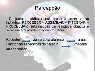 Percepção Conjunto de atributos psiquicos que permitem ao indivíduo: PERCEBER – ASSIMILAR – INTEGRAR – PROCESSAR  informações da realidade objetiva e subjetiva através de imagens mentais Receptor  via nervosa aferente  áreas  Funcionais específicas do cérebro  Imagens  ou sensações 