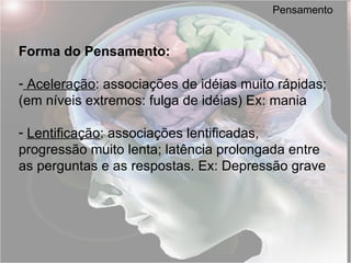 Pensamento Forma do Pensamento: Aceleração : associações de idéias muito rápidas; (em níveis extremos: fulga de idéias) Ex: mania   Lentificação : associações lentificadas, progressão muito lenta; latência prolongada entre as perguntas e as respostas. Ex: Depressão grave 