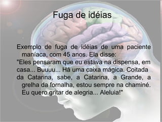 Fuga de idéias Exemplo de fuga de idéias de uma paciente maníaca, com 45 anos. Ela disse: "Eles pensaram que eu estava na dispensa, em casa... Buuuu... Há uma caixa mágica. Coitada da Catarina, sabe, a Catarina, a Grande, a grelha da fornalha, estou sempre na chaminé. Eu quero gritar de alegria... Aleluia!" 