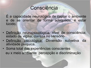 É a capacidade neurológica de captar o ambiente e de se orientar de forma adequada, é estar lúcido.    Definição neuropsicológica:   nível de consciência; estado de vigília; clareza no sensório Definição psicológica:  Dimensão subjetiva da atividade psíquica. Soma total das experiências conscientes  eu x meio ambiente: percepção e discriminação Consciência 