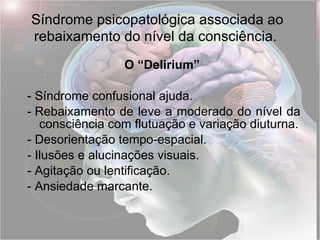 Síndrome psicopatológica associada ao rebaixamento do nível da consciência.   O “Delirium”   -  Síndrome confusional ajuda. -  Rebaixamento de leve a moderado do nível da consciência com flutuação e variação diuturna. -  Desorientação tempo-espacial. -  Ilusões e alucinações visuais. -  Agitação ou lentificação. -  Ansiedade marcante. 