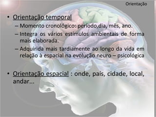 Orientação Orientação temporal Momento cronológico: período,dia, mês, ano. Integra os vários estímulos ambientais de forma mais elaborada. Adquirida mais tardiamente ao longo da vida em relação à espacial na evolução neuro – psicológica  Orientação espacial  : onde, país, cidade, local, andar...  